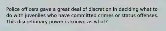 Police officers gave a great deal of discretion in deciding what to do with juveniles who have committed crimes or status offenses. This discretionary power is known as what?