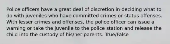 Police officers have a great deal of discretion in deciding what to do with juveniles who have committed crimes or status offenses. With lesser crimes and offenses, the police officer can issue a warning or take the juvenile to the police station and release the child into the custody of his/her parents. True/False