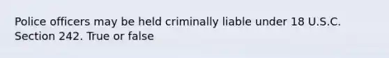 Police officers may be held criminally liable under 18 U.S.C. Section 242. True or false