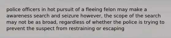 police officers in hot pursuit of a fleeing felon may make a awareness search and seizure however, the scope of the search may not be as broad, regardless of whether the police is trying to prevent the suspect from restraining or escaping