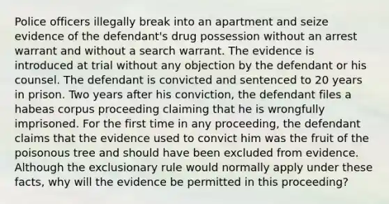 Police officers illegally break into an apartment and seize evidence of the defendant's drug possession without an arrest warrant and without a search warrant. The evidence is introduced at trial without any objection by the defendant or his counsel. The defendant is convicted and sentenced to 20 years in prison. Two years after his conviction, the defendant files a habeas corpus proceeding claiming that he is wrongfully imprisoned. For the first time in any proceeding, the defendant claims that the evidence used to convict him was the fruit of the poisonous tree and should have been excluded from evidence. Although the exclusionary rule would normally apply under these facts, why will the evidence be permitted in this proceeding?