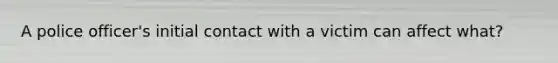 A police officer's initial contact with a victim can affect what?