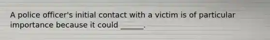 A police officer's initial contact with a victim is of particular importance because it could ______.
