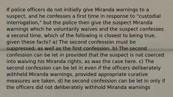 If police officers do not initially give Miranda warnings to a suspect, and he confesses a first time in response to "custodial interrogation," but the police then give the suspect Miranda warnings which he voluntarily waives and the suspect confesses a second time, which of the following is closest to being true, given these facts? a) The second confession must be suppressed, as well as the first confession. b) The second confession can be let in provided that the suspect is not coerced into waiving his Miranda rights, as was the case here. c) The second confession can be let in even if the officers deliberately withheld Miranda warnings, provided appropriate curative measures are taken. d) he second confession can be let in only if the officers did not deliberately withhold Miranda warnings