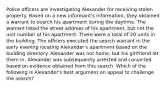 Police officers are investigating Alexander for receiving stolen property. Based on a new informant's information, they obtained a warrant to search his apartment during the daytime. The warrant listed the street address of his apartment, but not the unit number of his apartment. There were a total of 20 units in the building. The officers executed the search warrant in the early evening locating Alexander's apartment based on the building directory. Alexander was not home, but his girlfriend let them in. Alexander was subsequently arrested and convicted based on evidence obtained from this search. Which of the following is Alexander's best argument on appeal to challenge the search?