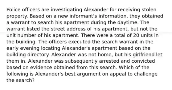 Police officers are investigating Alexander for receiving stolen property. Based on a new informant's information, they obtained a warrant to search his apartment during the daytime. The warrant listed the street address of his apartment, but not the unit number of his apartment. There were a total of 20 units in the building. The officers executed the search warrant in the early evening locating Alexander's apartment based on the building directory. Alexander was not home, but his girlfriend let them in. Alexander was subsequently arrested and convicted based on evidence obtained from this search. Which of the following is Alexander's best argument on appeal to challenge the search?