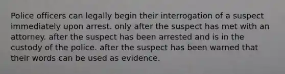 Police officers can legally begin their interrogation of a suspect immediately upon arrest. only after the suspect has met with an attorney. after the suspect has been arrested and is in the custody of the police. after the suspect has been warned that their words can be used as evidence.