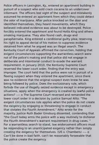 Police officers in Lexington, Ky., entered an apartment building in pursuit of a suspect who sold crack cocaine to an undercover informant. The officers lost sight of the suspect and mistakenly assumed he entered an apartment from which they could detect the odor of marijuana. After police knocked on the door and identified themselves, they heard movements, which they believed indicated evidence was about to be destroyed. Police forcibly entered the apartment and found Hollis King and others smoking marijuana. They also found cash, drugs and paraphernalia. King entered a conditional guilty plea; reserving his right to appeal denial of his motion to suppress evidence obtained from what he argued was an illegal search. The Kentucky Court of Appeals affirmed the conviction, holding that exigent circumstances supporting the warrantless search were not of the police's making and that police did not engage in deliberate and intentional conduct to evade the warrant requirement. In January 2010, the Kentucky Supreme Court reversed the lower court order, finding that the entry was improper. The court held that the police were not in pursuit of a fleeing suspect when they entered the apartment, since there was no evidence that the original suspect even knew he was being followed by police. Does the exclusionary rule, which forbids the use of illegally seized evidence except in emergency situations, apply when the emergency is created by lawful police actions? ---- o The Supreme Court reversed and remanded the lower court order in a decision by Justice Samuel Alito. "The exigent circumstances rule applies when the police do not create the exigency by engaging or threatening to engage in conduct that violates the Fourth Amendment," Alito wrote for the majority. Justice Ruth Bader Ginsburg dissented, contending that "the Court today arms the police with a way routinely to dishonor the Fourth Amendment's warrant requirement in drug cases. " For a warrantless search to stand, law endorcement officers must be responding to an unanticipated exigency rather than simply creating the exigency for themselves. (US v. Chambers) ---- o Can't be done in bad faith, can't be reasonably forseeable that the police create the exigency.