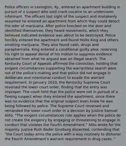 Police officers in Lexington, Ky., entered an apartment building in pursuit of a suspect who sold crack cocaine to an undercover informant. The officers lost sight of the suspect and mistakenly assumed he entered an apartment from which they could detect the odor of marijuana. After police knocked on the door and identified themselves, they heard movements, which they believed indicated evidence was about to be destroyed. Police forcibly entered the apartment and found Hollis King and others smoking marijuana. They also found cash, drugs and paraphernalia. King entered a conditional guilty plea; reserving his right to appeal denial of his motion to suppress evidence obtained from what he argued was an illegal search. The Kentucky Court of Appeals affirmed the conviction, holding that exigent circumstances supporting the warrantless search were not of the police's making and that police did not engage in deliberate and intentional conduct to evade the warrant requirement. In January 2010, the Kentucky Supreme Court reversed the lower court order, finding that the entry was improper. The court held that the police were not in pursuit of a fleeing suspect when they entered the apartment, since there was no evidence that the original suspect even knew he was being followed by police. The Supreme Court reversed and remanded the lower court order in a decision by Justice Samuel Alito. "The exigent circumstances rule applies when the police do not create the exigency by engaging or threatening to engage in conduct that violates the Fourth Amendment," Alito wrote for the majority. Justice Ruth Bader Ginsburg dissented, contending that "the Court today arms the police with a way routinely to dishonor the Fourth Amendment's warrant requirement in drug cases. "