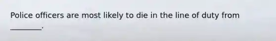 Police officers are most likely to die in the line of duty from ________.