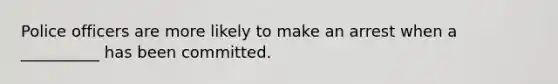Police officers are more likely to make an arrest when a __________ has been committed.