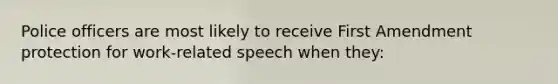 Police officers are most likely to receive First Amendment protection for work-related speech when they: