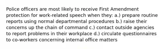 Police officers are most likely to receive First Amendment protection for work-related speech when they: a.) prepare routine reports using normal departmental procedures b.) raise their concerns up the chain of command c.) contact outside agencies to report problems in their workplace d.) circulate questionnaires to co-workers concerning internal office matters