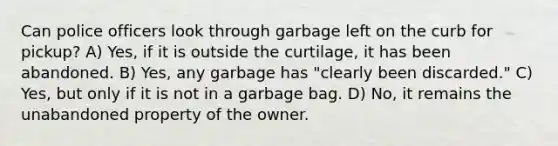 Can police officers look through garbage left on the curb for pickup? A) Yes, if it is outside the curtilage, it has been abandoned. B) Yes, any garbage has "clearly been discarded." C) Yes, but only if it is not in a garbage bag. D) No, it remains the unabandoned property of the owner.