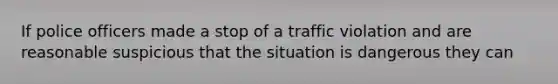 If police officers made a stop of a traffic violation and are reasonable suspicious that the situation is dangerous they can