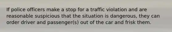 If police officers make a stop for a traffic violation and are reasonable suspicious that the situation is dangerous, they can order driver and passenger(s) out of the car and frisk them.