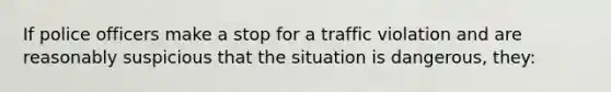 If police officers make a stop for a traffic violation and are reasonably suspicious that the situation is dangerous, they: