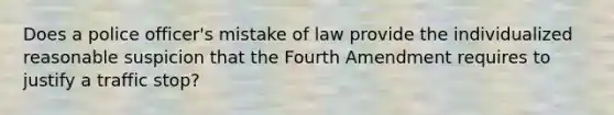 Does a police officer's mistake of law provide the individualized reasonable suspicion that the Fourth Amendment requires to justify a traffic stop?