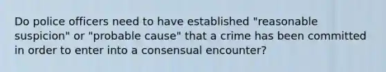 Do police officers need to have established "reasonable suspicion" or "probable cause" that a crime has been committed in order to enter into a consensual encounter?