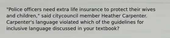 "Police officers need extra life insurance to protect their wives and children," said citycouncil member Heather Carpenter. Carpenter's language violated which of the guidelines for inclusive language discussed in your textbook?