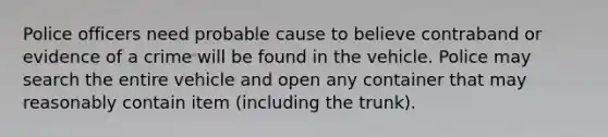 Police officers need probable cause to believe contraband or evidence of a crime will be found in the vehicle. Police may search the entire vehicle and open any container that may reasonably contain item (including the trunk).