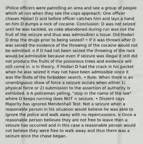 (Police officers were patrolling an area and see a group of people which all run when they see the cops approach. One officer chases Hodari D and before officer catches him and lays a hand on him D dumps a rock of cocaine. Conclusion: D was not seized until he was tackled, so coke abandoned during run was not the fruit of the seizure and thus was admissible) o Issue: Did Hodari D drop the drugs prior to being seized? • If it was thrown after D was seized the evidence of the throwing of the cocaine would not be admitted. o If D had not been seized the throwing of the rock would be admissible because even if seizure was illegal it still did not produce the fruits of the poisonous trees and evidence will still come in. o In theory, if Hodari D had the crack in his pocket when he was seized it may not have been admissible since it was the fruits of the forbidden search. • Rule: When there is an unambiguous show of force a seizure occurs when either 1) physical force or 2) submission to the assertion of authority is exhibited. o A policeman yelling, "stop in the name of the law" where D keeps running does NOT = seizure. • Dissent says Majority has ignored Mendenhall Test: Not a seizure when a reasonable person in his situation would believe he was able to ignore the police and walk away with no repercussions. o Once a reasonable person believes they are not free to leave then a seizure has occurred and in this case a reasonable person would not believe they were free to walk away and thus there was a seizure once the chase began.