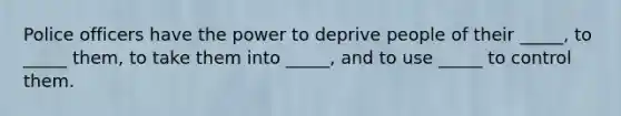 Police officers have the power to deprive people of their _____, to _____ them, to take them into _____, and to use _____ to control them.