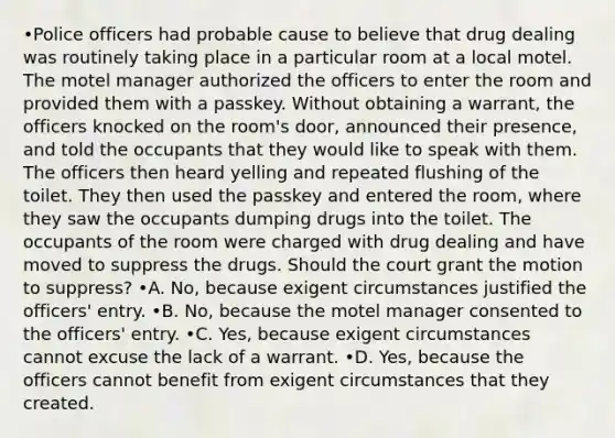 •Police officers had probable cause to believe that drug dealing was routinely taking place in a particular room at a local motel. The motel manager authorized the officers to enter the room and provided them with a passkey. Without obtaining a warrant, the officers knocked on the room's door, announced their presence, and told the occupants that they would like to speak with them. The officers then heard yelling and repeated flushing of the toilet. They then used the passkey and entered the room, where they saw the occupants dumping drugs into the toilet. The occupants of the room were charged with drug dealing and have moved to suppress the drugs. Should the court grant the motion to suppress? •A. No, because exigent circumstances justified the officers' entry. •B. No, because the motel manager consented to the officers' entry. •C. Yes, because exigent circumstances cannot excuse the lack of a warrant. •D. Yes, because the officers cannot benefit from exigent circumstances that they created.