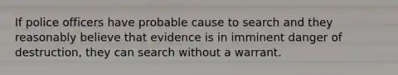 If police officers have probable cause to search and they reasonably believe that evidence is in imminent danger of destruction, they can search without a warrant.