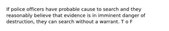 If police officers have probable cause to search and they reasonably believe that evidence is in imminent danger of destruction, they can search without a warrant. T o F