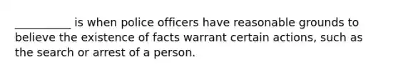 __________ is when police officers have reasonable grounds to believe the existence of facts warrant certain actions, such as the search or arrest of a person.