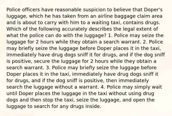 Police officers have reasonable suspicion to believe that Doper's luggage, which he has taken from an airline baggage claim area and is about to carry with him to a waiting taxi, contains drugs. Which of the following accurately describes the legal extent of what the police can do with the luggage? 1. Police may seize the luggage for 2 hours while they obtain a search warrant. 2. Police may briefly seize the luggage before Doper places it in the taxi, immediately have drug dogs sniff it for drugs, and if the dog sniff is positive, secure the luggage for 2 hours while they obtain a search warrant. 3. Police may briefly seize the luggage before Doper places it in the taxi, immediately have drug dogs sniff it for drugs, and if the dog sniff is positive, then immediately search the luggage without a warrant. 4. Police may simply wait until Doper places the luggage in the taxi without using drug dogs and then stop the taxi, seize the luggage, and open the luggage to search for any drugs inside.