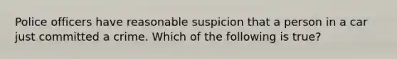 Police officers have reasonable suspicion that a person in a car just committed a crime. Which of the following is true?