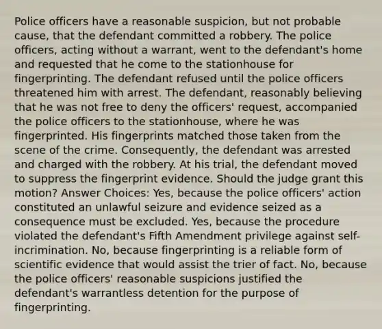 Police officers have a reasonable suspicion, but not probable cause, that the defendant committed a robbery. The police officers, acting without a warrant, went to the defendant's home and requested that he come to the stationhouse for fingerprinting. The defendant refused until the police officers threatened him with arrest. The defendant, reasonably believing that he was not free to deny the officers' request, accompanied the police officers to the stationhouse, where he was fingerprinted. His fingerprints matched those taken from the scene of the crime. Consequently, the defendant was arrested and charged with the robbery. At his trial, the defendant moved to suppress the fingerprint evidence. Should the judge grant this motion? Answer Choices: Yes, because the police officers' action constituted an unlawful seizure and evidence seized as a consequence must be excluded. Yes, because the procedure violated the defendant's Fifth Amendment privilege against self-incrimination. No, because fingerprinting is a reliable form of scientific evidence that would assist the trier of fact. No, because the police officers' reasonable suspicions justified the defendant's warrantless detention for the purpose of fingerprinting.