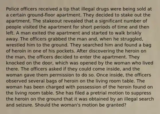 Police officers received a tip that illegal drugs were being sold at a certain ground-floor apartment. They decided to stake out the apartment. The stakeout revealed that a significant number of people visited the apartment for short periods of time and then left. A man exited the apartment and started to walk briskly away. The officers grabbed the man and, when he struggled, wrestled him to the ground. They searched him and found a bag of heroin in one of his pockets. After discovering the heroin on the man, the officers decided to enter the apartment. They knocked on the door, which was opened by the woman who lived there. The officers asked if they could come inside, and the woman gave them permission to do so. Once inside, the officers observed several bags of heroin on the living room table. The woman has been charged with possession of the heroin found on the living room table. She has filed a pretrial motion to suppress the heroin on the ground that it was obtained by an illegal search and seizure. Should the woman's motion be granted?