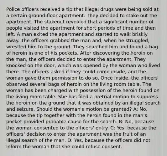 Police officers received a tip that illegal drugs were being sold at a certain ground-floor apartment. They decided to stake out the apartment. The stakeout revealed that a significant number of people visited the apartment for short periods of time and then left. A man exited the apartment and started to walk briskly away. The officers grabbed the man and, when he struggled, wrestled him to the ground. They searched him and found a bag of heroin in one of his pockets. After discovering the heroin on the man, the officers decided to enter the apartment. They knocked on the door, which was opened by the woman who lived there. The officers asked if they could come inside, and the woman gave them permission to do so. Once inside, the officers observed several bags of heroin on the living room table. The woman has been charged with possession of the heroin found on the living room table. She has filed a pretrial motion to suppress the heroin on the ground that it was obtained by an illegal search and seizure. Should the woman's motion be granted? A: No, because the tip together with the heroin found in the man's pocket provided probable cause for the search. B: No, because the woman consented to the officers' entry. C: Yes, because the officers' decision to enter the apartment was the fruit of an illegal search of the man. D: Yes, because the officers did not inform the woman that she could refuse consent.