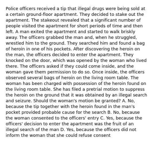 Police officers received a tip that illegal drugs were being sold at a certain ground-floor apartment. They decided to stake out the apartment. The stakeout revealed that a significant number of people visited the apartment for short periods of time and then left. A man exited the apartment and started to walk briskly away. The officers grabbed the man and, when he struggled, wrestled him to the ground. They searched him and found a bag of heroin in one of his pockets. After discovering the heroin on the man, the officers decided to enter the apartment. They knocked on the door, which was opened by the woman who lived there. The officers asked if they could come inside, and the woman gave them permission to do so. Once inside, the officers observed several bags of heroin on the living room table. The woman has been charged with possession of the heroin found on the living room table. She has filed a pretrial motion to suppress the heroin on the ground that it was obtained by an illegal search and seizure. Should the woman's motion be granted? A. No, because the tip together with the heroin found in the man's pocket provided probable cause for the search B. No, because the woman consented to the officers' entry C. Yes, because the officers' decision to enter the apartment was the fruit of an illegal search of the man D. Yes, because the officers did not inform the woman that she could refuse consent