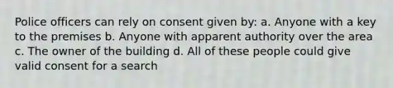 Police officers can rely on consent given by: a. Anyone with a key to the premises b. Anyone with apparent authority over the area c. The owner of the building d. All of these people could give valid consent for a search