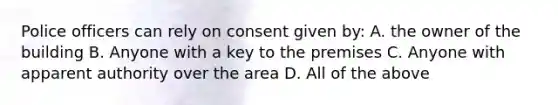 Police officers can rely on consent given by: A. the owner of the building B. Anyone with a key to the premises C. Anyone with apparent authority over the area D. All of the above