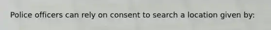 Police officers can rely on consent to search a location given by: