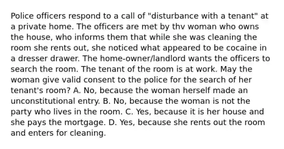 Police officers respond to a call of "disturbance with a tenant" at a private home. The officers are met by thv woman who owns the house, who informs them that while she was cleaning the room she rents out, she noticed what appeared to be cocaine in a dresser drawer. The home-owner/landlord wants the officers to search the room. The tenant of the room is at work. May the woman give valid consent to the police for the search of her tenant's room? A. No, because the woman herself made an unconstitutional entry. B. No, because the woman is not the party who lives in the room. C. Yes, because it is her house and she pays the mortgage. D. Yes, because she rents out the room and enters for cleaning.