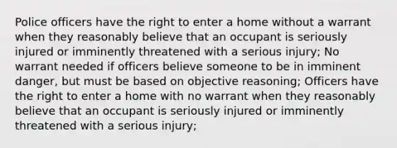 Police officers have the right to enter a home without a warrant when they reasonably believe that an occupant is seriously injured or imminently threatened with a serious injury; No warrant needed if officers believe someone to be in imminent danger, but must be based on objective reasoning; Officers have the right to enter a home with no warrant when they reasonably believe that an occupant is seriously injured or imminently threatened with a serious injury;