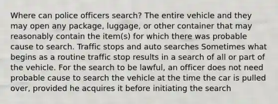 Where can police officers search? The entire vehicle and they may open any package, luggage, or other container that may reasonably contain the item(s) for which there was probable cause to search. Traffic stops and auto searches Sometimes what begins as a routine traffic stop results in a search of all or part of the vehicle. For the search to be lawful, an officer does not need probable cause to search the vehicle at the time the car is pulled over, provided he acquires it before initiating the search