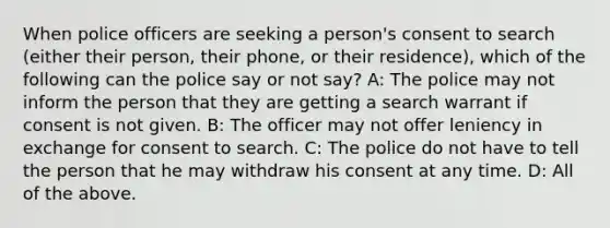 When police officers are seeking a person's consent to search (either their person, their phone, or their residence), which of the following can the police say or not say? A: The police may not inform the person that they are getting a search warrant if consent is not given. B: The officer may not offer leniency in exchange for consent to search. C: The police do not have to tell the person that he may withdraw his consent at any time. D: All of the above.