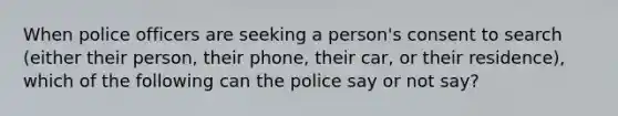 When police officers are seeking a person's consent to search (either their person, their phone, their car, or their residence), which of the following can the police say or not say?