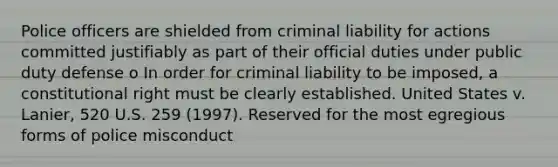 Police officers are shielded from criminal liability for actions committed justifiably as part of their official duties under public duty defense o In order for criminal liability to be imposed, a constitutional right must be clearly established. United States v. Lanier, 520 U.S. 259 (1997). Reserved for the most egregious forms of police misconduct