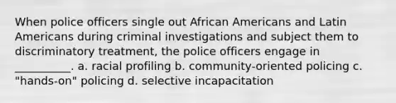 When police officers single out African Americans and Latin Americans during criminal investigations and subject them to discriminatory treatment, the police officers engage in __________. a. racial profiling b. community-oriented policing c. "hands-on" policing d. selective incapacitation