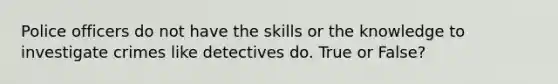 Police officers do not have the skills or the knowledge to investigate crimes like detectives do. True or False?