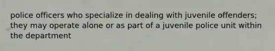 police officers who specialize in dealing with juvenile offenders; they may operate alone or as part of a juvenile police unit within the department