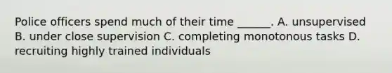 Police officers spend much of their time ______. A. unsupervised B. under close supervision C. completing monotonous tasks D. recruiting highly trained individuals